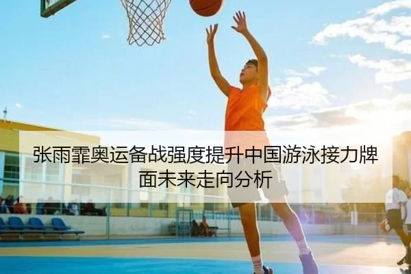 张雨霏奥运备战强度提升中国游泳接力牌面未来走向分析
